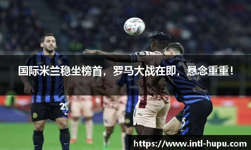 国际米兰稳坐榜首，罗马大战在即，悬念重重！