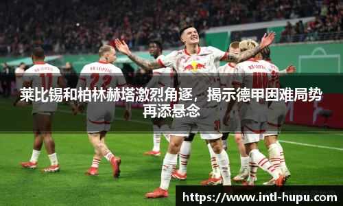 莱比锡和柏林赫塔激烈角逐，揭示德甲困难局势再添悬念