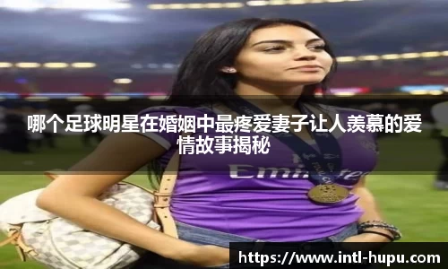 哪个足球明星在婚姻中最疼爱妻子让人羡慕的爱情故事揭秘